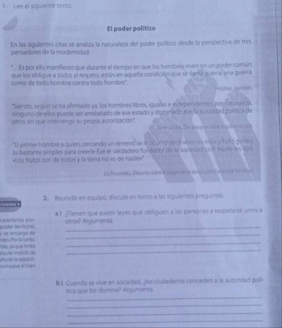 Lee el siguiente texto.
El poder político
En las siguientes citas se analiza la naturaleza del poder político desde la perspectiva de tres
pensadores de la modernidad:
" . .Es por ello manifiesto que durante el tiempo en que los hombres viven sin un poder común
que los obligue a todos al respeto, están en aquella condición que se llarna guerra, una guerra
como de todo hombre contra todo hombre".
Hobbes. Leviatán.
*Siendo, según se ha afirmado ya, los hombres libres, iguales e independientes por naturaleza,
ninguno de ellos puede ser arrebatado de ese estado y dominado por la autoridad política de
otros sin que intervenga su propia autorización''.
John Locke. Dos ensayos sobte el goblerno'ciVIl,
*El primer hombre a quien, cercando un terreno, se le ocurrió decir «esto es mío» y halló gentes
lo bastante simples para creerle fue el verdadero fundador de la sociedad civil. Nadie les dijo:
«Los frutos son de todos y la tierra no es de nadie»'.
JJ. Rousseau, Discurio sobre el orgen de la desigualdad entre los hombres
2. Reunido en equipo, discute en torno a las siguientes preguntas.
rizonte +
a) ¿Tienen que existir leyes que obliguen a las personas a respetarse unos a
caracteriza por- otros? Argumenta.
poder territorial._
y se encarga de
_
rden, Por lo tanto,
_
Ible, ya que limita
ilquíer índício de
_
afecte la estabil 
romueve el blen
_
b ) Cuando se vive en sociedad; ¿los ciudadanos conceden a la autoridad polí-
_
tica que los domine? Argumenta.
_
_
_