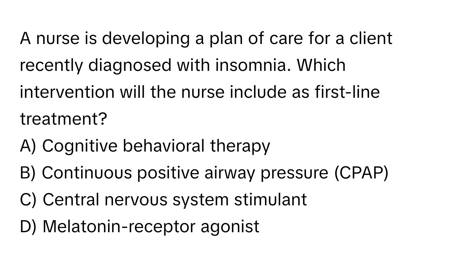 A nurse is developing a plan of care for a client recently diagnosed with insomnia. Which intervention will the nurse include as first-line treatment?

A) Cognitive behavioral therapy 
B) Continuous positive airway pressure (CPAP) 
C) Central nervous system stimulant 
D) Melatonin-receptor agonist