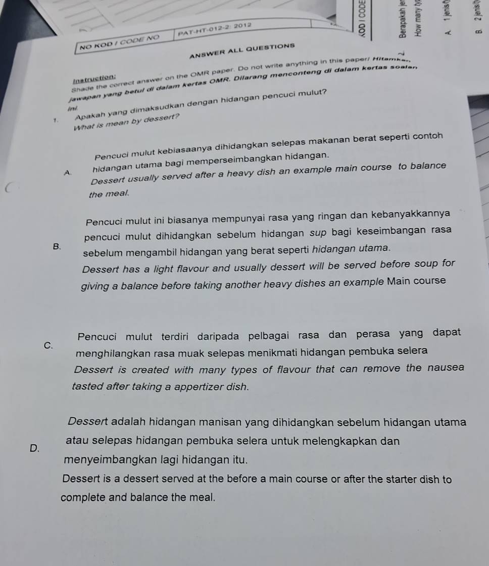 NO KOD / CODE NO PAT-HT-012-2: 2012
2 :
ANSWER ALL QUESTIONS
~
Shade the correct answer on the OMR paper. Do not write anything in this paper! Hitemker
Instruction:
jawapan yang betul di dalam kertas OMR. Dilarang menconteng di dalam kertas soalan
1. Apakah yang dimaksudkan dengan hidangan pencuci mulut?
ini
What is mean by dessert?
Pencuci mulut kebiasaanya dihidangkan selepas makanan berat seperti contoh
A. hidangan utama bagi memperseimbangkan hidangan.
Dessert usually served after a heavy dish an example main course to balance
the meal.
Pencuci mulut ini biasanya mempunyai rasa yang ringan dan kebanyakkannya
pencuci mulut dihidangkan sebelum hidangan sup bagi keseimbangan rasa
B.
sebelum mengambil hidangan yang berat seperti hidangan utama.
Dessert has a light flavour and usually dessert will be served before soup for
giving a balance before taking another heavy dishes an example Main course
Pencuci mulut terdiri daripada pelbagai rasa dan perasa yang dapat
C.
menghilangkan rasa muak selepas menikmati hidangan pembuka selera 
Dessert is created with many types of flavour that can remove the nausea
tasted after taking a appertizer dish.
Dessert adalah hidangan manisan yang dihidangkan sebelum hidangan utama
D. atau selepas hidangan pembuka selera untuk melengkapkan dan
menyeimbangkan lagi hidangan itu.
Dessert is a dessert served at the before a main course or after the starter dish to
complete and balance the meal.