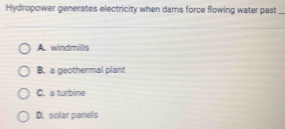 Hydropower generates electricity when dams force flowing water past_
A. windmills
B. a geothermal plant
C. a turbine
D. solar panels