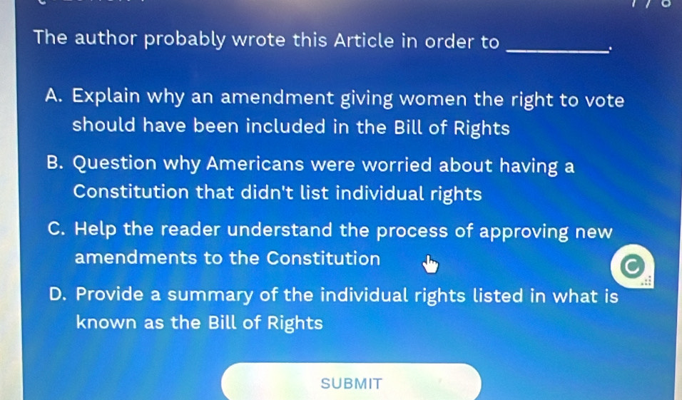 The author probably wrote this Article in order to_
.
A. Explain why an amendment giving women the right to vote
should have been included in the Bill of Rights
B. Question why Americans were worried about having a
Constitution that didn't list individual rights
C. Help the reader understand the process of approving new
amendments to the Constitution
D. Provide a summary of the individual rights listed in what is
known as the Bill of Rights
SUBMIT