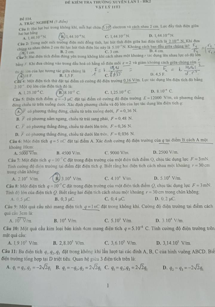 Dể kiêm tra thường xuyên I ANI - HK2
vật lỷ 11t2
Đề 114.
A. TRẢC NGHIỆM (5 điểm)
Câu 1: Hai hạt bụi trong không khi, mỗi hạt chứa (5.10) electron và cách nhau 2 cm. Lực đầy tĩnh điện giữa
hai hạt băng
A. 1.44.10^(-3)N. B. 1,44.10^(-4)N. C. 1,44.10^(-1)N. D. 1,44.10^(-9)N.
Câu 2: Trong một môi trưởng điện môi đồng tính, lực hút tĩnh điện giữa hai điện tích là 2.10^(-4) N. Khi đưa
chúng xa nhau thêm 2 cm thì lực hút tĩnh điện lúc này là 5.10^(-7)N Khoảng cách ban đầu giữa chúng là?
A  1 cm B. 2 cm. C. 3 cm. D. 4 cm
Cáu 3: Hai điện tích điểm đứng yên trong không khi cách nhau một khoảng r tác dụng lên nhau lực có độ lớn
bằng A Khi đưa chúng vào trong dầu hoá có hằng số điện môi varepsilon =2 và giám khoảng cách giữa chúng còn frac r
thi đô lớn của lực tương tác giữa chủng là D. 4,5 F.
( )18 F. B. 1,5 F. C. 6 1
Cầu 4: Một điện tích thứ đặt tại điểm có cường độ điện trường 0,16 V/m. Lực tác dụng lên điện tích đó bằng
2.10^(-4). Độ lớn của điện tích đó là:
A. 1,25.10^(-4)C. B. 8.10^(-2)C. C. 1,25.10^(-3)C. D. 8.10^(-4)C.
Câu 5: Điện tích điểm q=-3 pC đặt tại điểm có cường độ điện trường E=12000 V/m, có phương thẳng
đứng chiều từ trên xuống dưới. Xác định phương chiều và độ lớn của lực tác dụng lên điện tích q:
AF có phương thắng đứng, chiều từ trên xuống dưới, F=0,36N.
B. overline F có phương nằm ngang, chiều từ trái sang phải, F=0,48N.
C. overline F có phương thẳng đứng, chiều từ dưới lên trên, F=0,36N.
D. overline F có phương thẳng đứng, chiều từ dưới lên trên, F=0,036N.
Câu 6: Một điện tích q=5nC đặt tại điểm A. Xác định cường độ điện trưởng của q tại điểm B cách A một
khoảng 10cm:
A. 5000V/m. B. 4500 V/m. C. 9000 V/m. D. 2500 V/m.
Câu 7: Một điện tích q=10^(-7)C đặt trong điện trường của một điện tích điểm Q, chịu tác dụng lực F=3mN.
Tính cường độ điện trường tại điểm đặt điện tích q. Biết rằng hai điện tích cách nhau một khoảng r=30cm
trong chân không:
A. 2.10^4 V/m. B. 3.10^4V/m. C. 4.10^4V/m. D. 5.10^4V/m.
Câu 8: Một điện tích q=10^(-7)C đặt trong điện trường của một điện tích điểm Q, chịu tác dụng lực F=3mN.
Tính độ lớn của điện tích Q. Biết rằng hai điện tích cách nhau một khoảng r=30 cm trong chân không:
A. 0, 5 µC. B. 0,3 µC. C. 0,4 µC. D. 0, 2 µC.
Câu 9: Một quả cầu nhỏ mang điện tích _ q=ln C đặt trong không khi. Cường độ điện trường tại điểm cách
quả cầu 3cm là:
A. 10^5V/m. B. 10^4V/m. C. 5.10^3 V/m. D. 3.10^4V/m.
Câu 10:M6 t quả cầu kim loại bán kính 4cm mang điện tích q=5.10^(-8)C * Tính cường độ điện trường trên
mặt quả cầu:
A. 1,9.10^5V/m. B. 2,8.10^5V/m. C. 3,6.10^5V/m. D. 3,14.10^5V/m.
Câu 11: Ba điện tích q_1,q_2,q_3 đặt trong không khí lần lượt tại các đỉnh A, B, C của hình vuông ABCD. Biể
điện trường tổng hợp tại D triệt tiêu. Quan hệ giữa 3 điện tích trên là:
A. q_1=q_3;q_2=-2sqrt(2)q_1 B. q_1=-q_3;q_2=2sqrt(2)q_1 C. q_1=q_3;q_2=2sqrt(2)q_1 D. q_2=q_3=-2sqrt(2)q_1
1