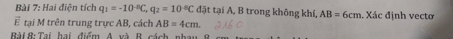 Hai điện tích q_1=-10^(-8)C, q_2=10^(-8)C đặt tại A, B trong không khí, AB=6cm.. Xác định vectơ 
vector E tại M trên trung trực AB, cách AB=4cm. 
Bài 8: Tai hai điểm A. và B. cách nhay