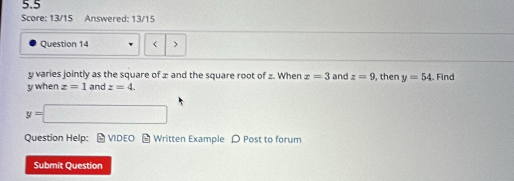 5.5 
Score: 13/15 Answered: 13/15 
Question 14 < >
y varies jointly as the square of x and the square root of z. When x=3 and z=9 , then y=54.Find
y when x=1 and z=4.
y=□
Question Help: VIDEO Written Example D Post to forum 
Submit Question