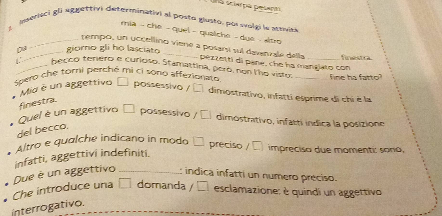 Una sciarpa pesantí. 
1 Inserisci gli aggettivi determinativi al posto giusto, poi svolgi le attività. 
mia - che - quel - qualche - due - altro 
_tempo, un uccellino viene a posarsi sul davanzale della 
Da giorno gli ho lasciato 
L' 
finestra. 
pezzetti di pane, che ha mangiato con 
_becco tenero e curioso. Stamattina, però, non l'ho visto:__ 
Spero che torni perché mi cí sono affezionato. 
fine ha fatto? 
* Mio è un aggettivo possessivo / □ dimostrativo, infatti esprime di chi è la 
finestra. 
Quel è un aggettivo □ possessivo / □ dimostrativo, infatti indica la posizione 
del becco. 
Altro e qualche indicano in modo □ preciso / □ impreciso due momenti: sono, 
infatti, aggettivi indefiniti. 
Due è un aggettivo _ indica infatti un numero preciso. 
Che introduce una | domanda / □ esclamazione: è quindi un aggettivo 
interrogativo.