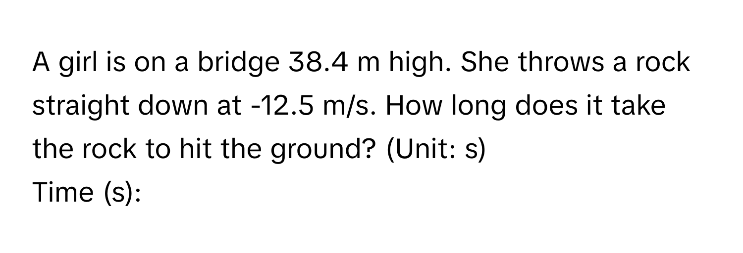 A girl is on a bridge 38.4 m high. She throws a rock straight down at -12.5 m/s. How long does it take the rock to hit the ground? (Unit: s) 
Time (s):