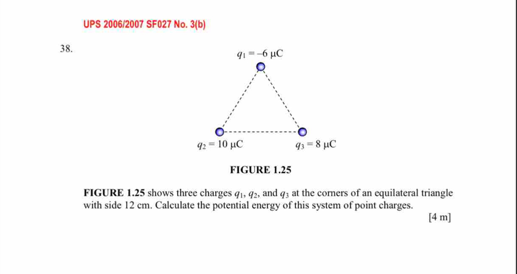 UPS 2006/2007 SF027 No. 3(b)
38.
FIGURE 1.25
FIGURE 1.25 shows three charges q_1,q_2 , and q_3 at the corners of an equilateral triangle
with side 12 cm. Calculate the potential energy of this system of point charges.
[4 m]