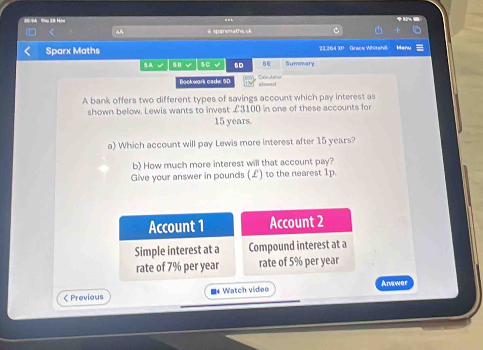 20:54 Thu 28 Now .. 
A @ sparxmaths.uk 
Sparx Maths 22.264 XP Grace Whitehill Menu 
5A 50 5C √ 5D 5E Summary 
Bookwork code: 5D allowed Calculator 
A bank offers two different types of savings account which pay interest as 
shown below. Lewis wants to invest £3100 in one of these accounts for
15 years. 
a) Which account will pay Lewis more interest after 15 years? 
b) How much more interest will that account pay? 
Give your answer in pounds (£) to the nearest 1p. 
Account 1 Account 2 
Simple interest at a Compound interest at a 
rate of 7% per year rate of 5% per year
Answer 
< Previous Watch video