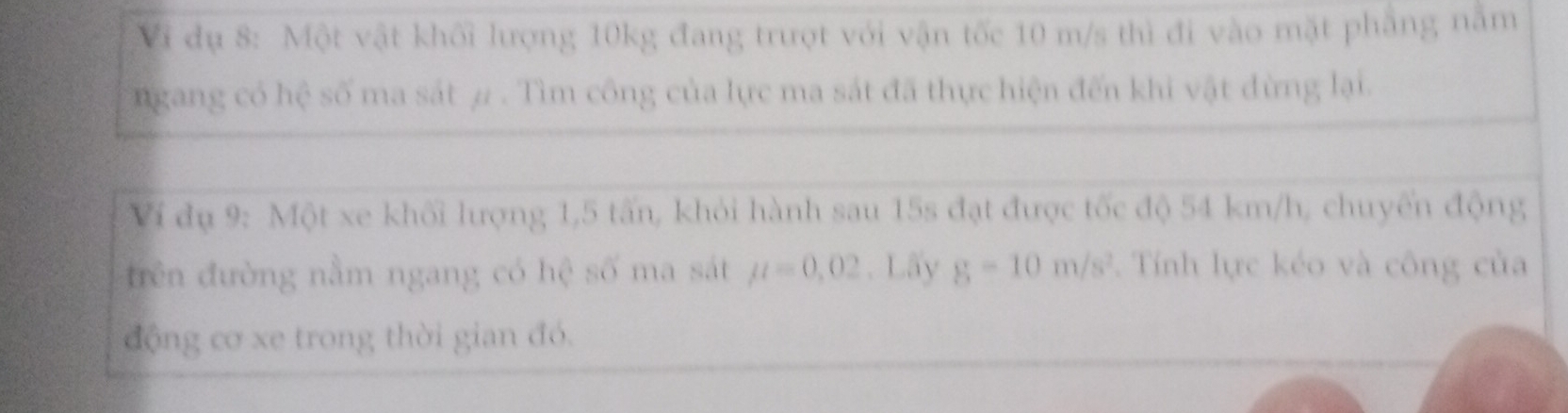 Vi dụ 8: Một vật khối lượng 10kg đang trượt với vận tốc 10 m/s thì đi vào mặt phẳng nằm 
ngang có hệ số ma sát # . Tìm công của lực ma sát đã thực hiện đến khi vật đừng lại. 
Ví đụ 9: Một xe khối lượng 1,5 tấn, khỏi hành sau 15s đạt được tốc độ 54 km/h, chuyến động 
trên đường nằm ngang có hệ số ma sát mu =0,02. Lấy g-10m/s^2. Tính lực kéo và công của 
động cơ xe trong thời gian đó.