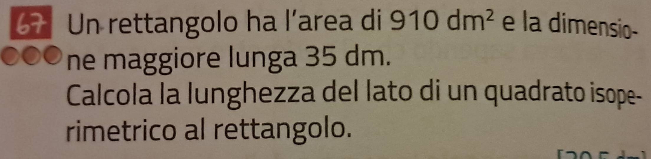 Un rettangolo ha l’area di 910dm^2 e la dimensio- 
ne maggiore lunga 35 dm. 
Calcola la lunghezza del lato di un quadrato isope- 
rimetrico al rettangolo.