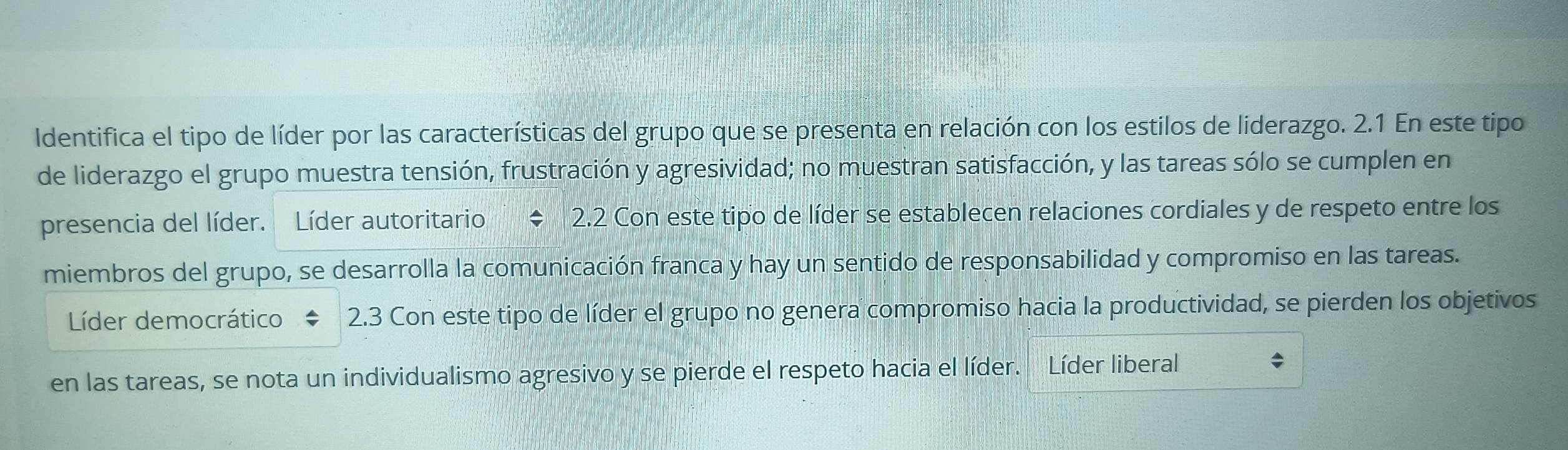 Identifica el tipo de líder por las características del grupo que se presenta en relación con los estilos de liderazgo. 2.1 En este tipo
de liderazgo el grupo muestra tensión, frustración y agresividad; no muestran satisfacción, y las tareas sólo se cumplen en
presencia del líder. Líder autoritario 2.2 Con este tipo de líder se establecen relaciones cordiales y de respeto entre los
miembros del grupo, se desarrolla la comunicación franca y hay un sentido de responsabilidad y compromiso en las tareas.
Líder democrático 2.3 Con este tipo de líder el grupo no genera compromiso hacia la productividad, se pierden los objetivos
en las tareas, se nota un individualismo agresivo y se pierde el respeto hacia el líder. Líder liberal