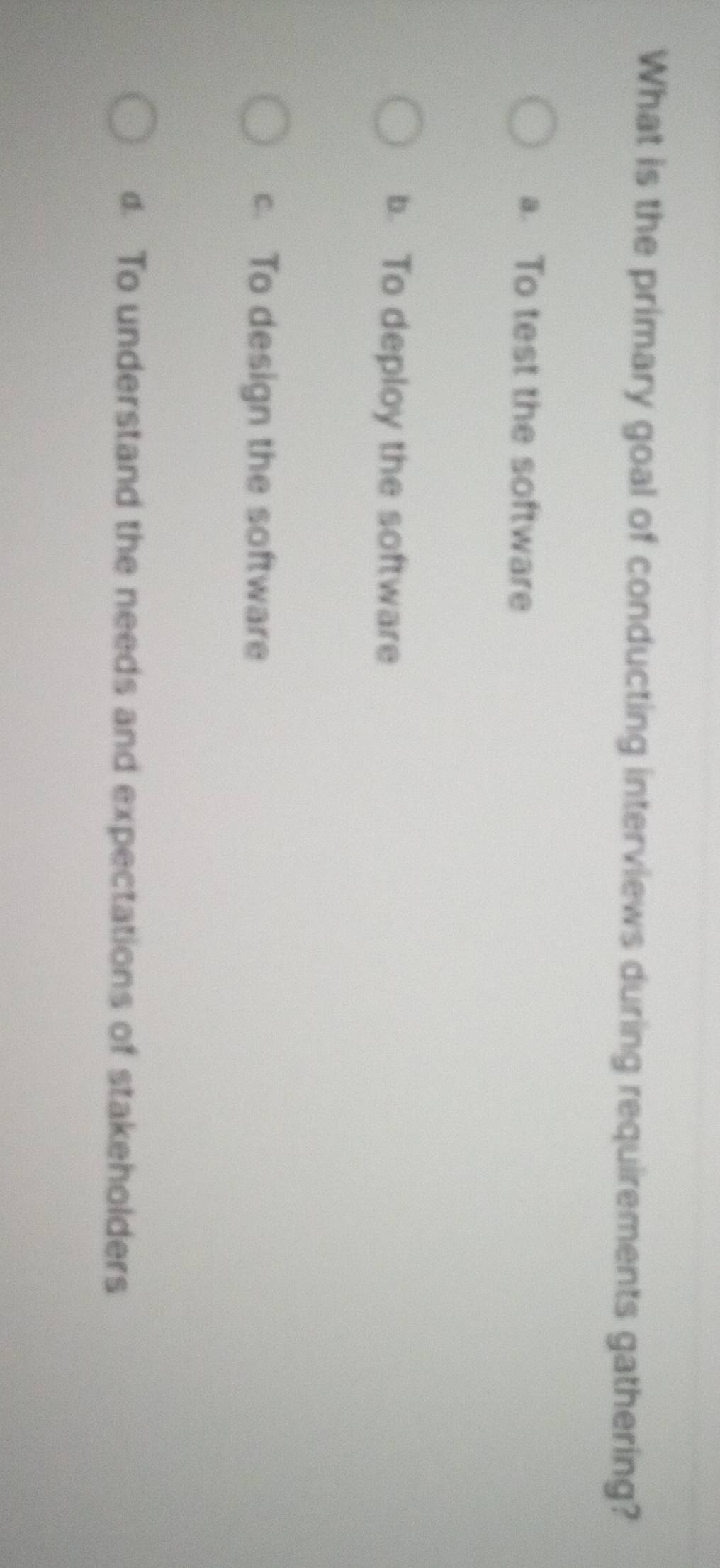 What is the primary goal of conducting interviews during requirements gathering?
a. To test the software
b. To deploy the software
c. To design the software
d. To understand the needs and expectations of stakeholders