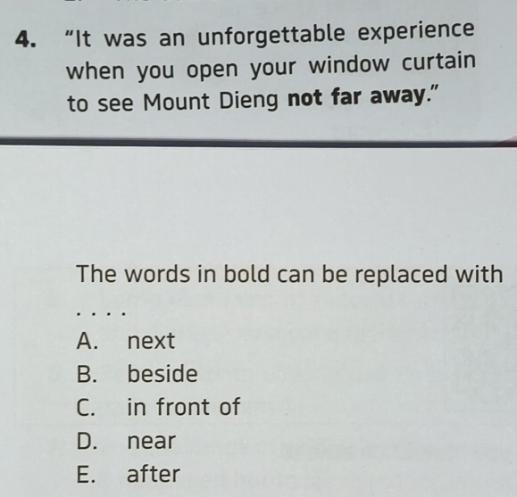 “It was an unforgettable experience
when you open your window curtain
to see Mount Dieng not far away."
The words in bold can be replaced with
A. next
B. beside
C. in front of
D. near
E. after