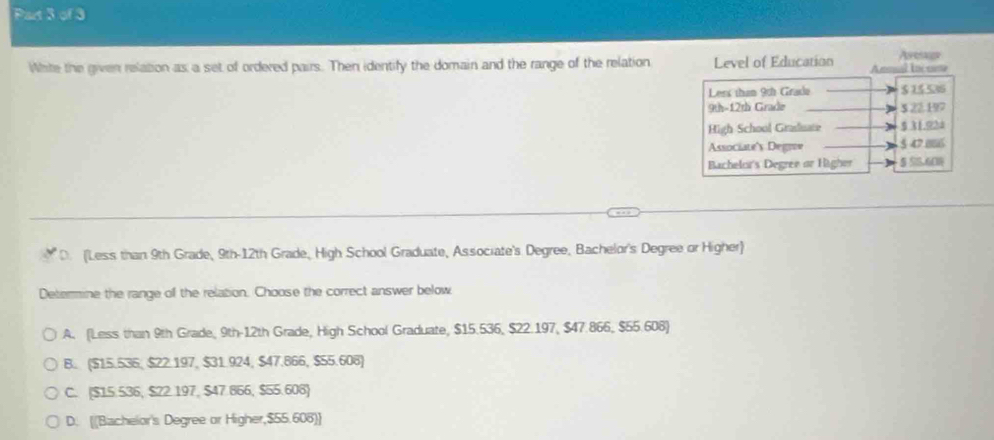 White the given relation as a set of ordered pairs. Then identify the domain and the range of the relation Level of Education Aee
D. (Less than 9th Grade, 9th -12th Grade, High School Graduate, Associate's Degree, Bachelor's Degree or Higher)
Determine the range of the relation. Choose the correct answer below
A. (Less than 9th Grade, 9th - 12th Grade, High School Graduate, $15.536, $22.197, $47.866, $55.608)
B. ($15.536; $22.197, $31.924, $47.866, $55.608)
C. ($15.536, $22.197, $47.866, $55.608)
D. [[Bachelor's Degree or Higher, $55.608] ]