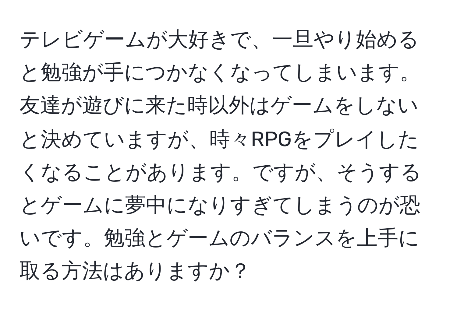 テレビゲームが大好きで、一旦やり始めると勉強が手につかなくなってしまいます。友達が遊びに来た時以外はゲームをしないと決めていますが、時々RPGをプレイしたくなることがあります。ですが、そうするとゲームに夢中になりすぎてしまうのが恐いです。勉強とゲームのバランスを上手に取る方法はありますか？