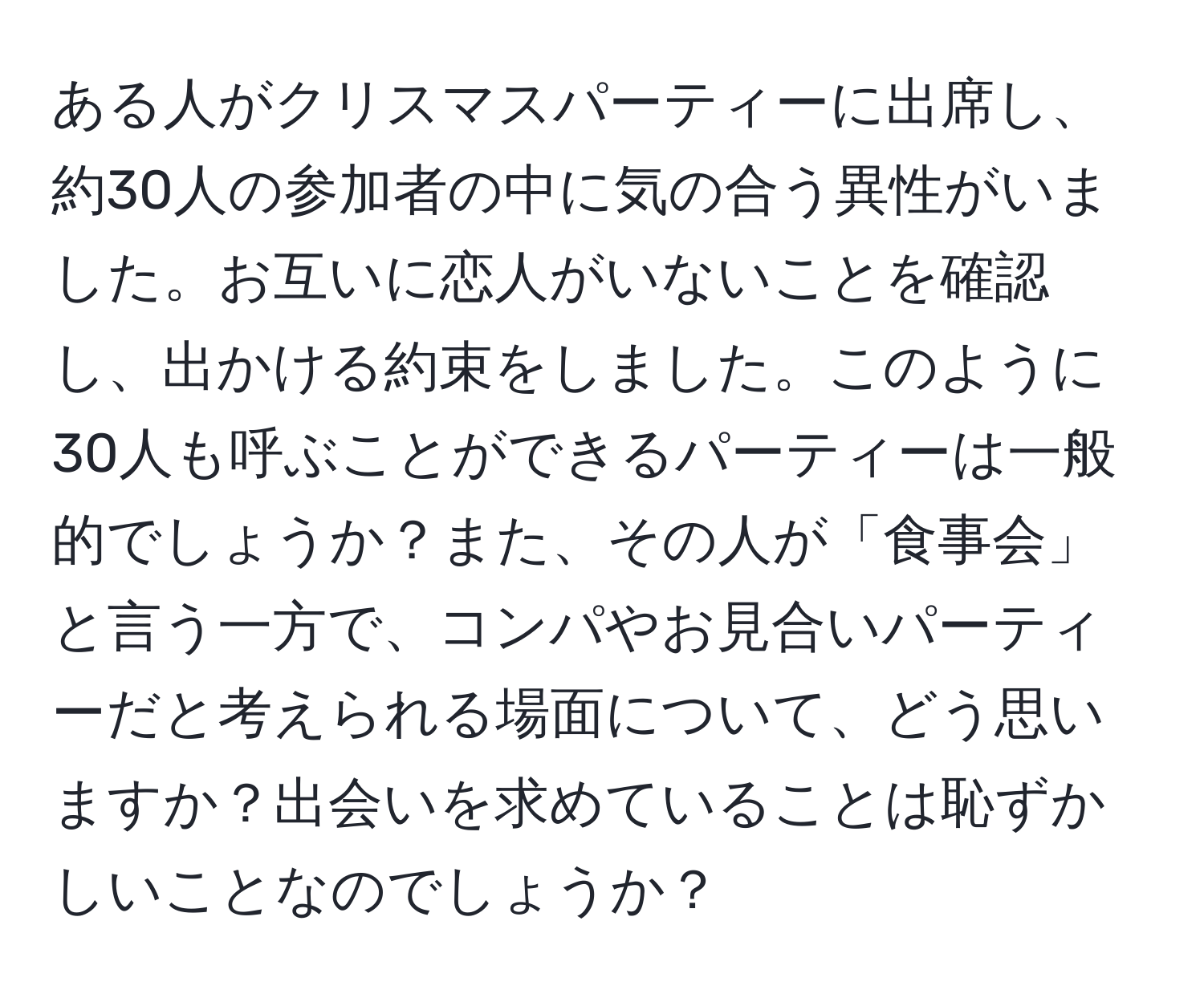 ある人がクリスマスパーティーに出席し、約30人の参加者の中に気の合う異性がいました。お互いに恋人がいないことを確認し、出かける約束をしました。このように30人も呼ぶことができるパーティーは一般的でしょうか？また、その人が「食事会」と言う一方で、コンパやお見合いパーティーだと考えられる場面について、どう思いますか？出会いを求めていることは恥ずかしいことなのでしょうか？