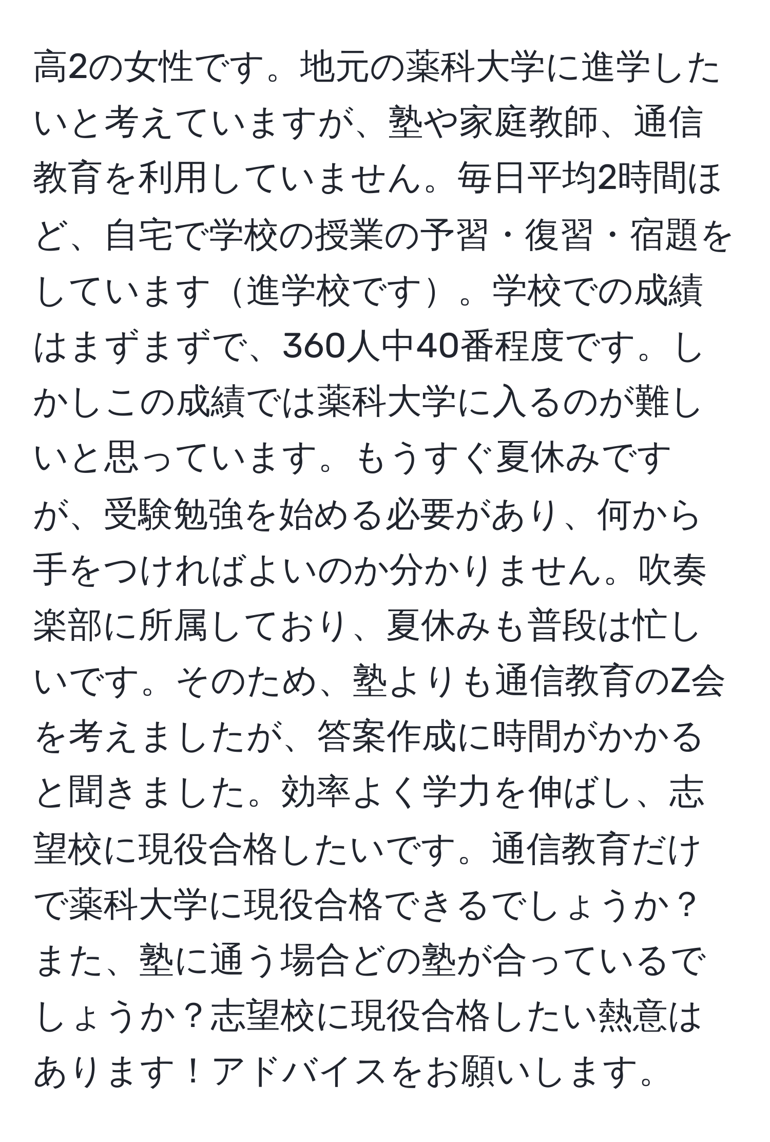 高2の女性です。地元の薬科大学に進学したいと考えていますが、塾や家庭教師、通信教育を利用していません。毎日平均2時間ほど、自宅で学校の授業の予習・復習・宿題をしています進学校です。学校での成績はまずまずで、360人中40番程度です。しかしこの成績では薬科大学に入るのが難しいと思っています。もうすぐ夏休みですが、受験勉強を始める必要があり、何から手をつければよいのか分かりません。吹奏楽部に所属しており、夏休みも普段は忙しいです。そのため、塾よりも通信教育のZ会を考えましたが、答案作成に時間がかかると聞きました。効率よく学力を伸ばし、志望校に現役合格したいです。通信教育だけで薬科大学に現役合格できるでしょうか？また、塾に通う場合どの塾が合っているでしょうか？志望校に現役合格したい熱意はあります！アドバイスをお願いします。