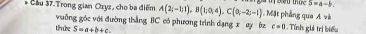 biểu thức S=a-b. 
* Cầu 37.Trong gian Oxyz, cho ba điểm A(2;-1;1), B(1;0;4), C(0;-2;-1) , Mặt phẳng qua A và 
vuông góc với đường thẳng BC có phương trình dạng x ay bz c=0
thức S=a+b+c. . Tính giá trị biểu