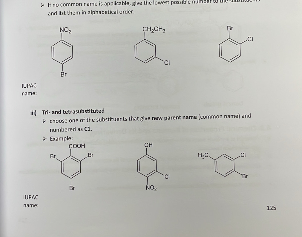 If no common name is applicable, give the lowest possible number to the sut
and list them in alphabetical order.
NO_2
CH_2CH_3
Br
CI
CI
Br
IUPAC
name:
iii) Tri- and tetrasubstituted
choose one of the substituents that give new parent name (common name) and
numbered as C1.
Example:

H_3C
Cl
Br
IUPAC
name: 125