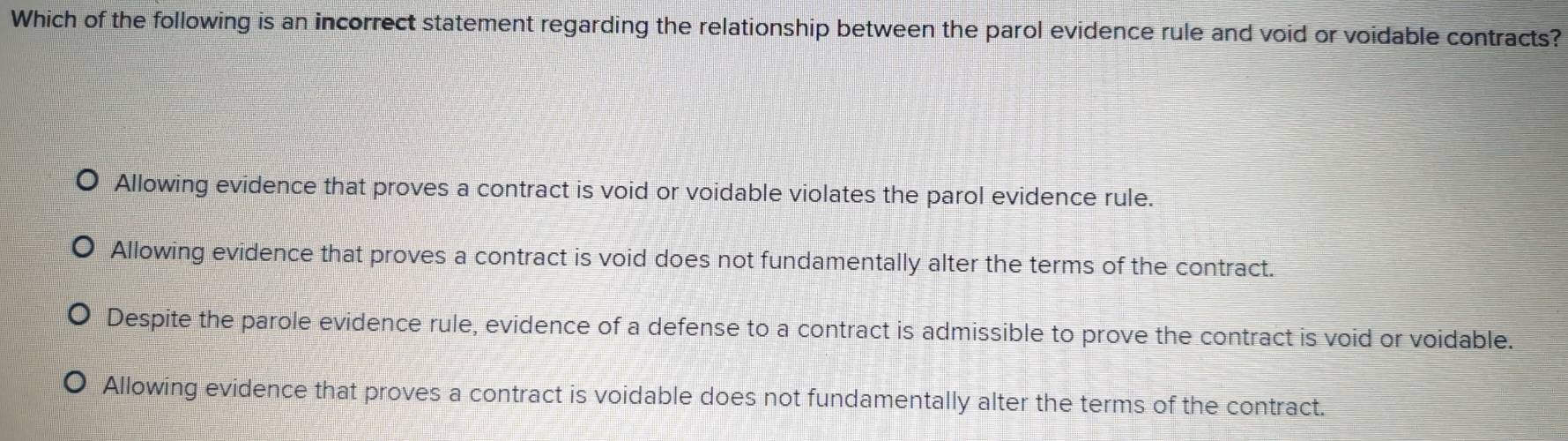 Which of the following is an incorrect statement regarding the relationship between the parol evidence rule and void or voidable contracts?
Allowing evidence that proves a contract is void or voidable violates the parol evidence rule.
Allowing evidence that proves a contract is void does not fundamentally alter the terms of the contract.
Despite the parole evidence rule, evidence of a defense to a contract is admissible to prove the contract is void or voidable.
Allowing evidence that proves a contract is voidable does not fundamentally alter the terms of the contract.