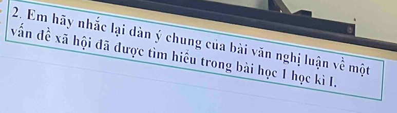 Em hãy nhắc lại dàn ý chung của bài văn nghị luận về một 
vấn đề xã hội đã được tìm hiểu trong bài học 1 học kì I.