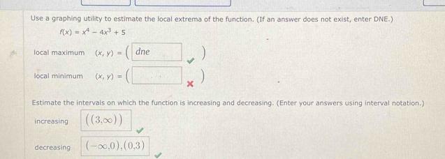 Use a graphing utility to estimate the local extrema of the function. (If an answer does not exist, enter DNE.)
f(x)=x^4-4x^3+5
local maximum (x,y)= dne 
local minimum (x,y)=
Estimate the intervals on which the function is increasing and decreasing. (Enter your answers using interval notation.) 
increasing ((3,∈fty ))
decreasing (-∈fty ,0),(0,3)