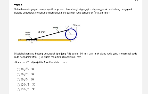 TEKS 5
Sebuah mesin gergaji mempunyai komponen utama tangkai gergaji, roda penggerak dan batang penggerak.
Batang penggerak menghubungkan tangkai gergaji dan roda penggerak (lihat gambar).
0 30 mm
batang
90 mm
Tangkai gorga
A
Diketahui panjang batang penggerak (panjang AB) adalah 90 mm dan jarak ujung roda yang menempel pada
roda penggerak (titik B) ke pusat roda (titik O) adalah 30 mm.
Jika θ =270 d arak ditik A ke C adalah .... mm
30sqrt(2)-30
60sqrt(2)-30
60sqrt(5)-30
120sqrt(3)-30
120sqrt(5)-30