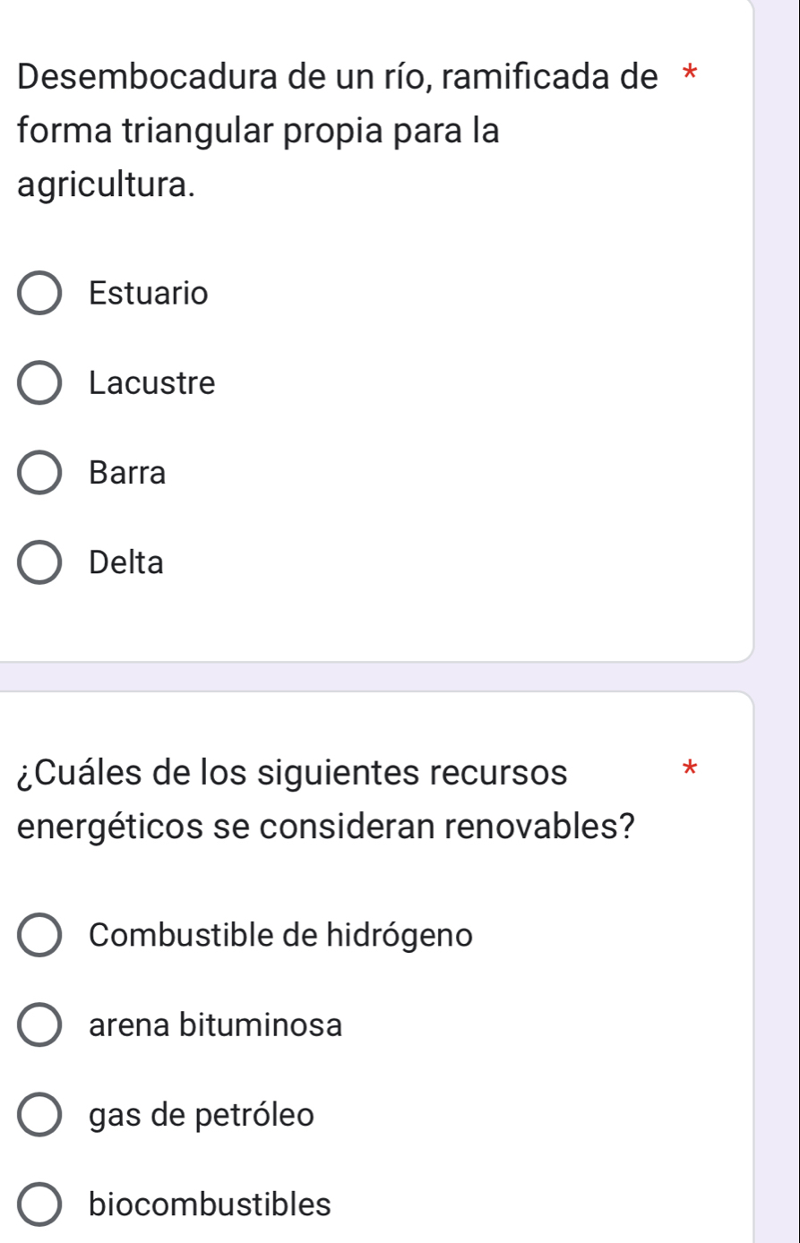 Desembocadura de un río, ramificada de *
forma triangular propia para la
agricultura.
Estuario
Lacustre
Barra
Delta
¿Cuáles de los siguientes recursos
*
energéticos se consideran renovables?
Combustible de hidrógeno
arena bituminosa
gas de petróleo
biocombustibles