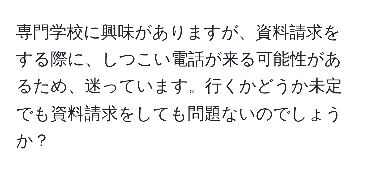 専門学校に興味がありますが、資料請求をする際に、しつこい電話が来る可能性があるため、迷っています。行くかどうか未定でも資料請求をしても問題ないのでしょうか？