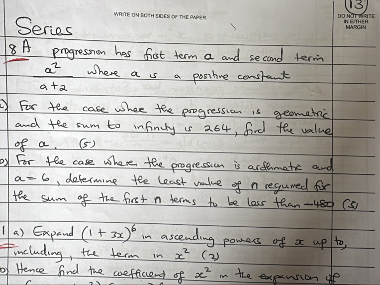 Series 
8A progression has fist term a and second term
 a^2/a+2  Where a s a positve constant 
For the case where the progression is geometric 
and the sum to infinuty is 264, fird the value 
of a. (5) 
by For the case where the progression is arfamatic and
a=6 , determine tee least value of n regumed for 
the sum of the first n terms to be lass than -480 (3) 
1 a) Expand (1+3x)^6 in ascending pomess of x up to, 
including, the term in x^2 (2 ) 
by Hence find the coefficent of x^2 in the expansion of