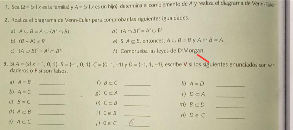 Sea Omega = x|x es la familia y A= x|x es un hijo, determina el complemento de A y realiza el diagrama de Venn-Euler. 
2. Realiza el diagrama de Venn-Euler para comprobar las siguientes igualdades. 
a) A∪ B=A∪ (A^c∩ B) d) (A∩ B)^c=A^c∪ B^c
b) (B-A)!= B e)Si A⊂eq B , entonces, A∪ B=B y A∩ B=A. 
c) (A∪ B)^c=A^c∩ B^c f) Comprueba las leyes de D' Morgan. 
3. Si A= x|x=1,0,1 , B= -1,0,1 , C= 0,1,-1 y D= -1,1,-1 , escribe V si los siguientes enunciados son ver- 
daderos o F si son falsos. 
a) A=B _f) B⊂ C _k) A=D _ 
b) A=C _ C⊂ A _1) D⊂ A _ 
g) 
c) B=C _h) C⊂ B
_ 
m) B⊂ D _ 
_ 
d) A⊂ B _i) 0∈ B
n) D∈ C _ 
e) A⊂ C _ 
j) 0∈ C _