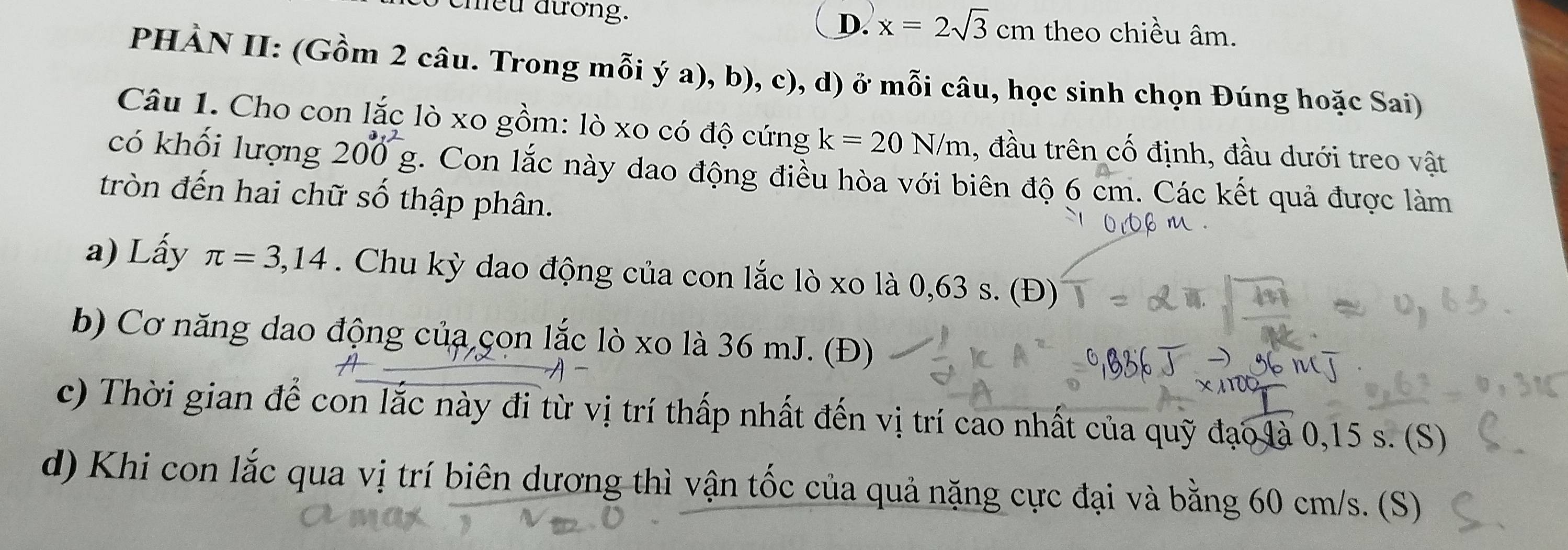 cheu đương. D. x=2sqrt(3)cm theo chiều âm.
PHÀN II: (Gồm 2 câu. Trong mỗi ý a), b), c), d) ở mỗi câu, học sinh chọn Đúng hoặc Sai)
Câu 1. Cho con lắc lò xo gồm: lò xo có độ cứng k=20N/m , đầu trên cố định, đầu dưới treo vật
có khối lượng 200°g 5. Con lắc này dao động điều hòa với biên độ 6 cm. Các kết quả được làm
tròn đến hai chữ số thập phân.
a) Lấy π =3,14. Chu kỳ dao động của con lắc lò xo là 0,63 s. (Đ)
b) Cơ năng dao động của çon lắc lò xo là 36 mJ. (Đ)
c) Thời gian để con lắc này đi từ vị trí thấp nhất đến vị trí cao nhất của quỹ đạo là 0,15 s. (S)
d) Khi con lắc qua vị trí biên dương thì vận tốc của quả nặng cực đại và bằng 60 cm/s. (S)