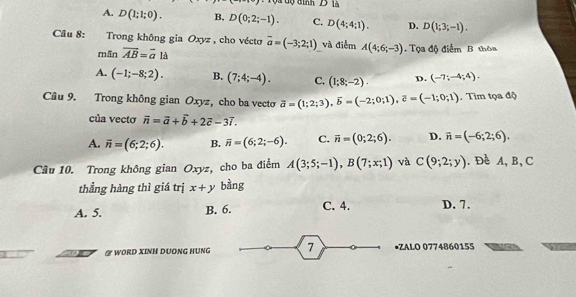 Tộa độ đinh D là
A. D(1;1;0). B. D(0;2;-1). C. D(4;4;1). D. D(1;3;-1). 
Câu 8: Trong không gia Oxyz , cho véctơ overline a=(-3;2;1) và điểm A(4;6;-3) Tọa độ điểm B thỏa
mãn vector AB=vector ala
A. (-1;-8;2). B. (7;4;-4). C. (1;8;-2). D. (-7;-4;4). 
Câu 9. Trong không gian Oxyz, cho ba vectơ vector a=(1;2;3), vector b=(-2;0;1), vector c=(-1;0;1). Tìm tọa độ
của vectơ vector n=vector a+vector b+2vector c-3vector i.
A. overline n=(6;2;6). B. overline n=(6;2;-6). C. vector n=(0;2;6). D. vector n=(-6;2;6). 
Câu 10. Trong không gian Oxyz, cho ba điểm A(3;5;-1), B(7;x;1) và C(9;2;y). Để A, B, C
thẳng hàng thì giá trị x+y bàng
A. 5. B. 6.
C. 4. D. 7.
7
₹ WORD XINH DUONG HUNG •ZALO 0774860155