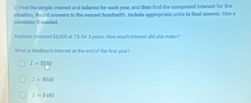 Find the simple interest and balance for each year, and then find the compound interest for the
situation. Round answers to the nearest hundredth. Include appropriate units in final answer. Use a
calculator if needed.
Madison invested $8,000 at 7% for 3 years. How much interest did she make?
What is Madison's interest at the end of the first year?
I=$560
I=$640
I=$480