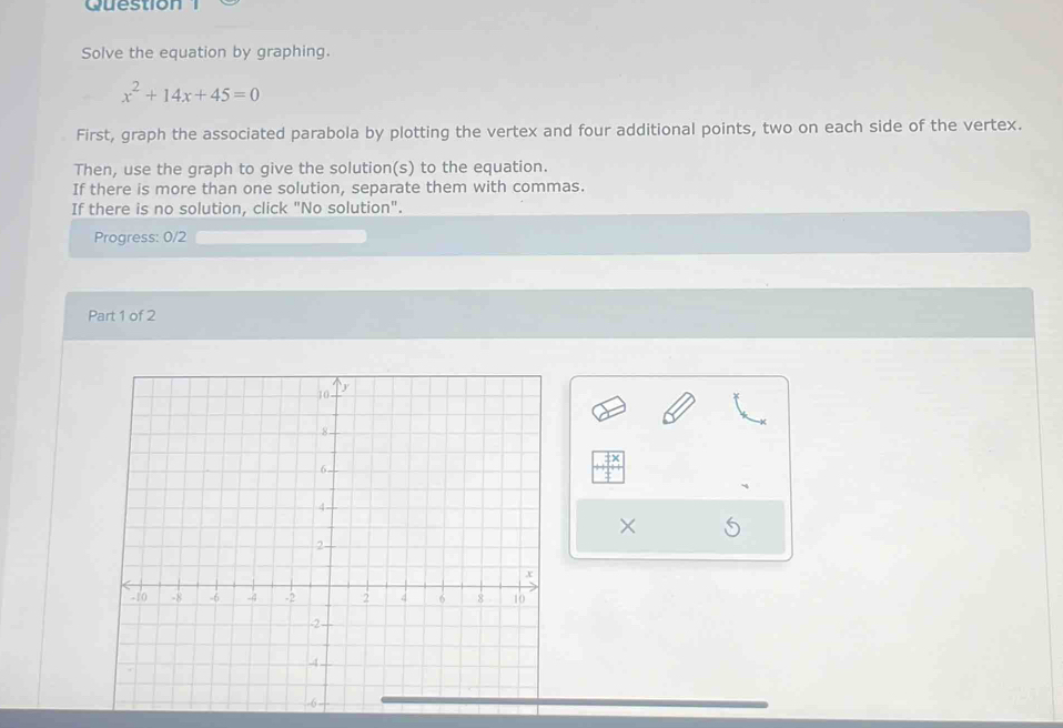 Question 
Solve the equation by graphing.
x^2+14x+45=0
First, graph the associated parabola by plotting the vertex and four additional points, two on each side of the vertex. 
Then, use the graph to give the solution(s) to the equation. 
If there is more than one solution, separate them with commas. 
If there is no solution, click "No solution". 
Progress: 0/2 
Part 1 of 2 
X