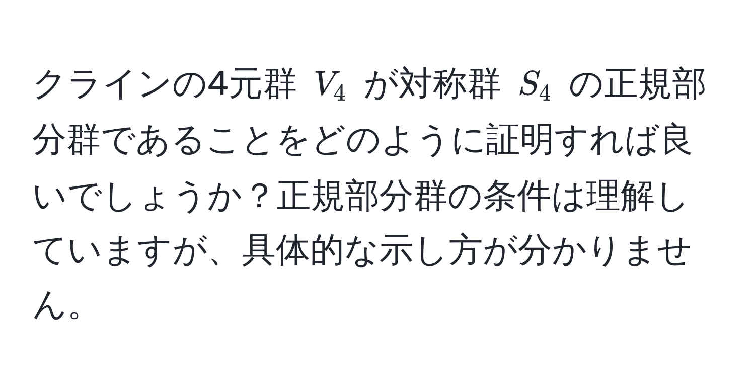 クラインの4元群 $V_4$ が対称群 $S_4$ の正規部分群であることをどのように証明すれば良いでしょうか？正規部分群の条件は理解していますが、具体的な示し方が分かりません。