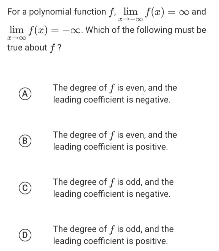 For a polynomial function f,limlimits _xto -∈fty f(x)=∈fty and
limlimits _xto ∈fty f(x)=-∈fty. Which of the following must be
true about f ?
A The degree of fis even, and the
leading coefficient is negative.
B The degree of f is even, and the
leading coefficient is positive.
C The degree of fis odd, and the
leading coefficient is negative.
D The degree of fis odd, and the
leading coefficient is positive.