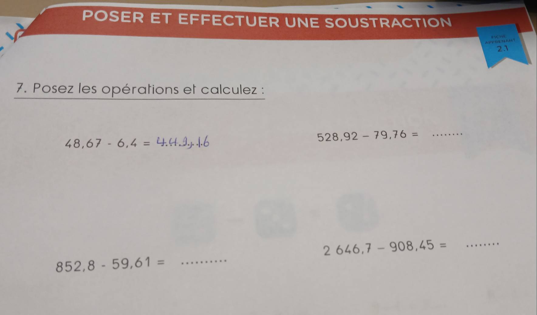 POSER ET EFFECTUER UNE SOUSTRACTION 
FICHE 
APPRENANT 
2.1 
7. Posez les opérations et calculez :
48,67-6,4=
528,92-79,76= _ 
_
2646,7-908,45=
_
852,8-59,61=