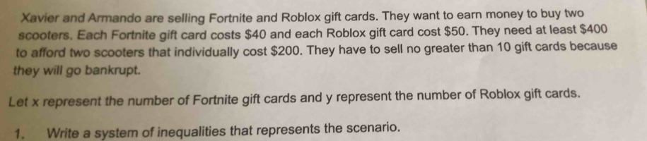 Xavier and Armando are selling Fortnite and Roblox gift cards. They want to earn money to buy two 
scooters. Each Fortnite gift card costs $40 and each Roblox gift card cost $50. They need at least $400
to afford two scooters that individually cost $200. They have to sell no greater than 10 gift cards because 
they will go bankrupt. 
Let x represent the number of Fortnite gift cards and y represent the number of Roblox gift cards. 
1. Write a system of inequalities that represents the scenario.