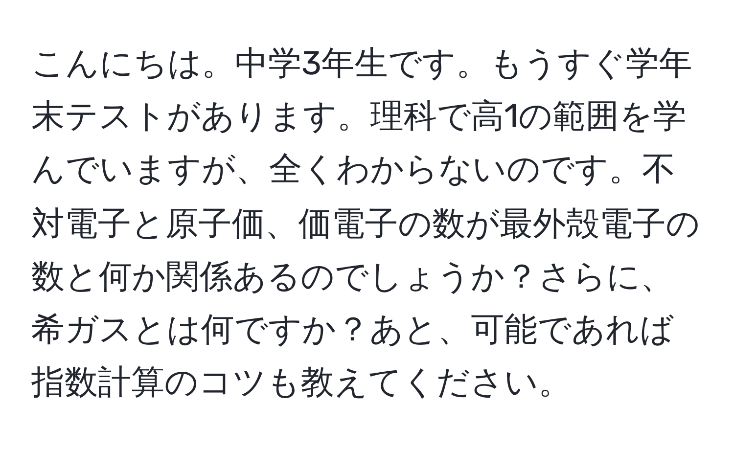 こんにちは。中学3年生です。もうすぐ学年末テストがあります。理科で高1の範囲を学んでいますが、全くわからないのです。不対電子と原子価、価電子の数が最外殻電子の数と何か関係あるのでしょうか？さらに、希ガスとは何ですか？あと、可能であれば指数計算のコツも教えてください。