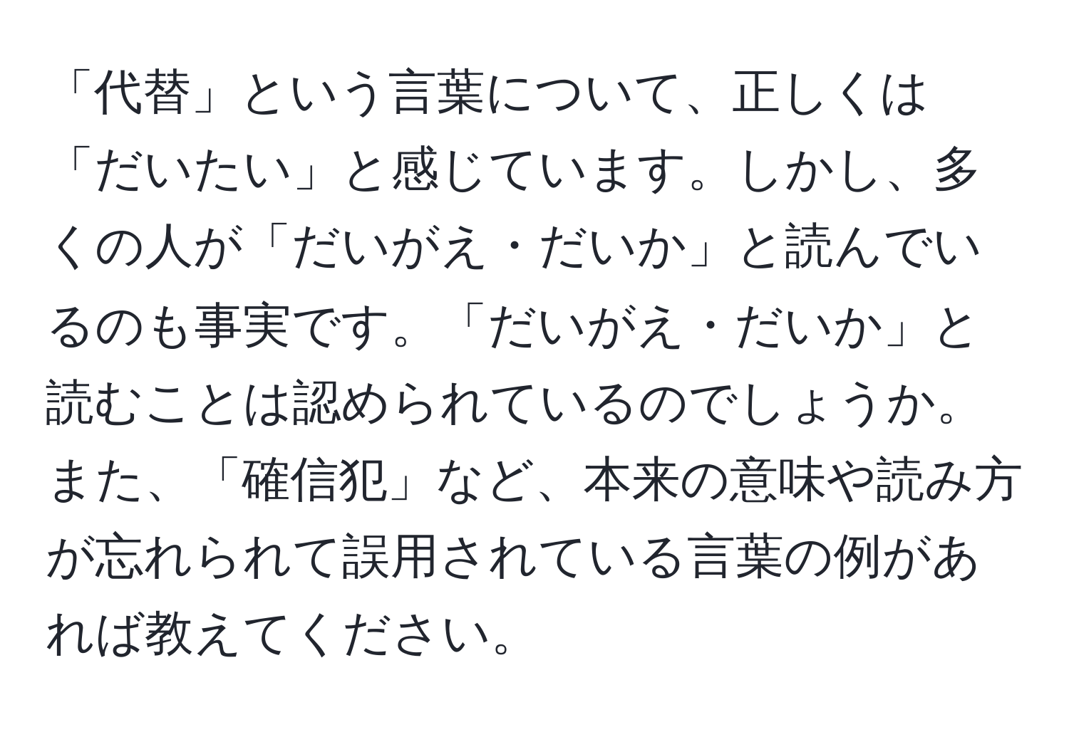 「代替」という言葉について、正しくは「だいたい」と感じています。しかし、多くの人が「だいがえ・だいか」と読んでいるのも事実です。「だいがえ・だいか」と読むことは認められているのでしょうか。また、「確信犯」など、本来の意味や読み方が忘れられて誤用されている言葉の例があれば教えてください。