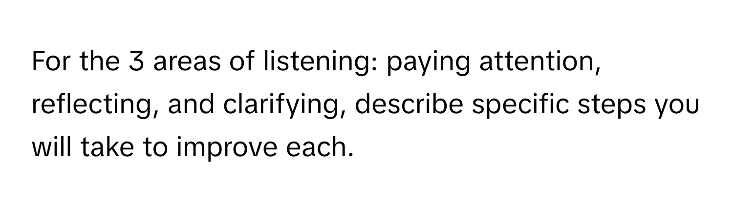 For the 3 areas of listening: paying attention, reflecting, and clarifying, describe specific steps you will take to improve each.