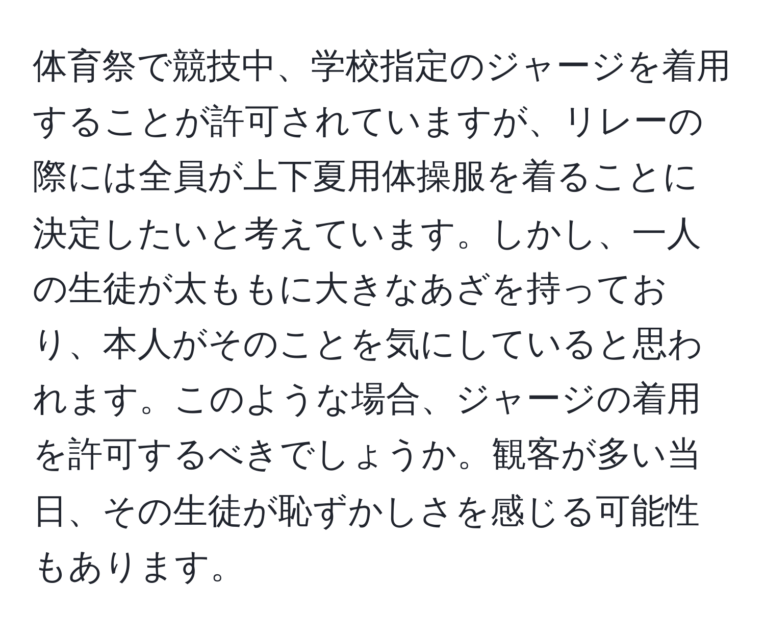 体育祭で競技中、学校指定のジャージを着用することが許可されていますが、リレーの際には全員が上下夏用体操服を着ることに決定したいと考えています。しかし、一人の生徒が太ももに大きなあざを持っており、本人がそのことを気にしていると思われます。このような場合、ジャージの着用を許可するべきでしょうか。観客が多い当日、その生徒が恥ずかしさを感じる可能性もあります。