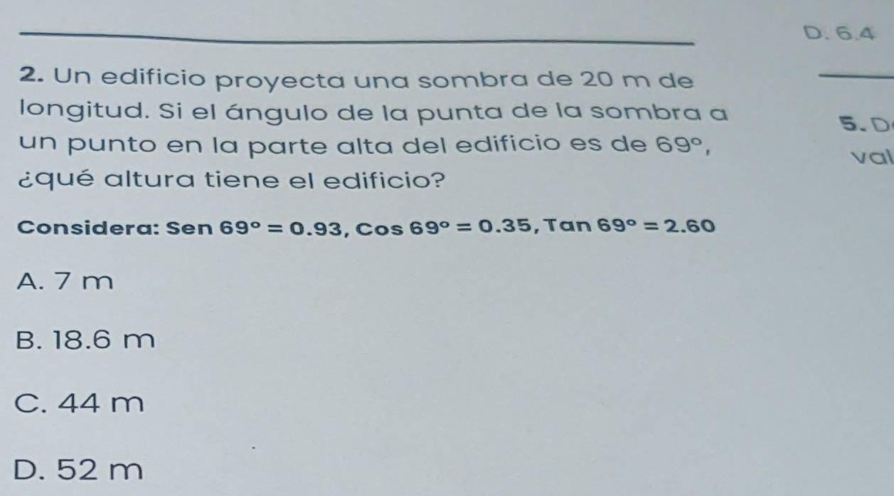 D. 6.4
2. Un edificio proyecta una sombra de 20 m de
_
longitud. Si el ángulo de la punta de la sombra a 5.D
un punto en la parte alta del edificio es de 69°, val
¿qué altura tiene el edificio?
Considera: Sen 69°=0.93, cos 69°=0.35, Tan69°=2.60
A. 7 m
B. 18.6 m
C. 44 m
D. 52 m