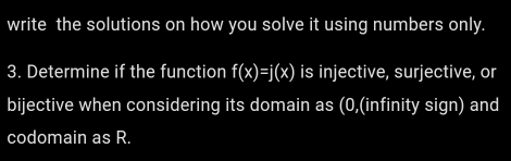 write the solutions on how you solve it using numbers only. 
3. Determine if the function f(x)=j(x) is injective, surjective, or 
bijective when considering its domain as (0,(infinity sign) and 
codomain as R.