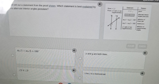 ll left out a statement from the proof shown. Which statement is best explained by Owen tīn Statemerd rasson
the alternate inverior angles postulate? Prove « l and c3 ane aspplecoentary
aparallel b givin
angles possulsne alternalía interor
definition of
m∠ 1+m∠ 2=180°
m∠ I+m∠ J=(80° #Nitution linear pair
clland_ tand supplamantary definton o'
supphomentary. engn
CLEAR LHECK
m∠ 1+m∠ 3=180° I and y are both lines.
∠ 2≌ ∠ 3 Line s is a transversal.