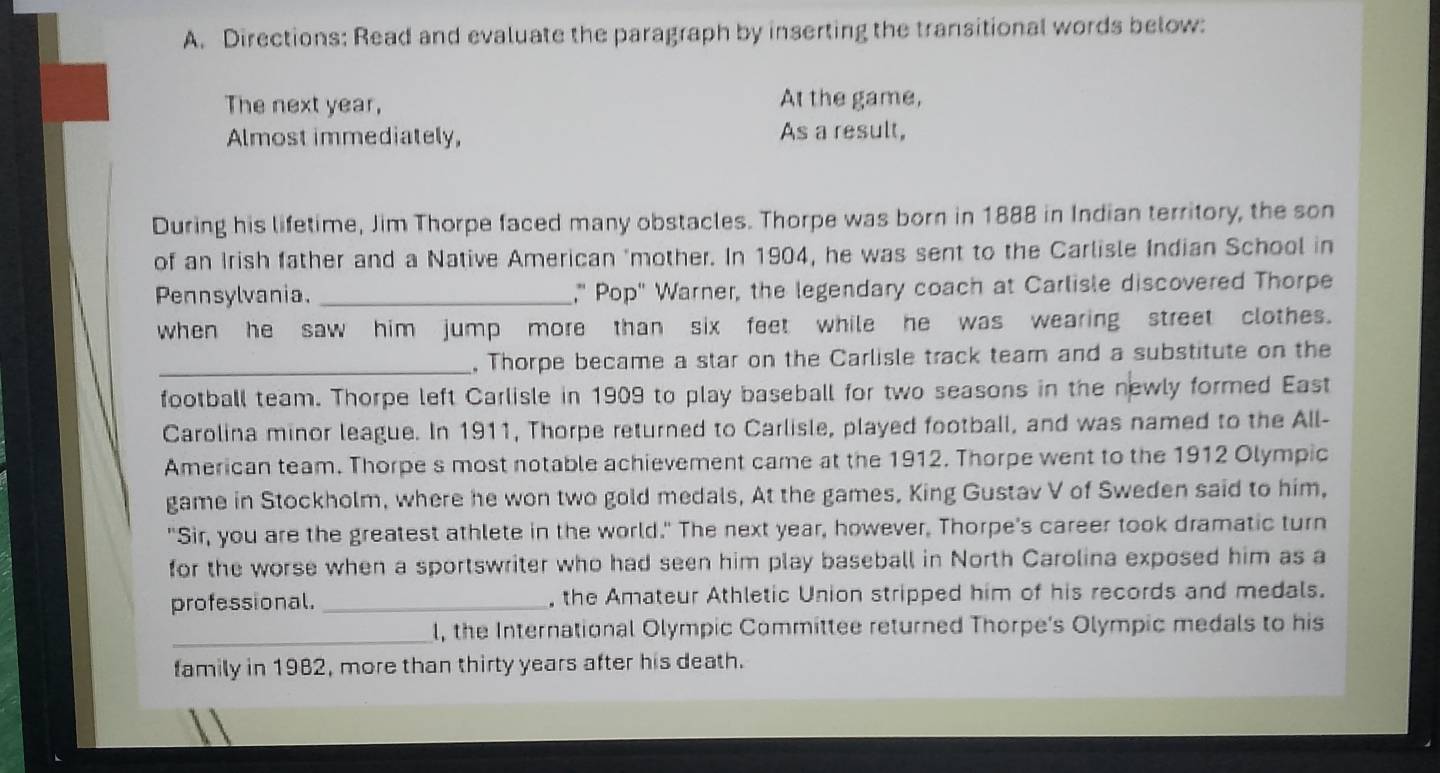 Directions: Read and evaluate the paragraph by inserting the transitional words below: 
The next year, At the game, 
Almost immediately, As a result, 
During his lifetime, Jim Thorpe faced many obstacles. Thorpe was born in 1888 in Indian territory, the son 
of an Irish father and a Native American 'mother. In 1904, he was sent to the Carlisle Indian School in 
Pennsylvania. _," Pop" Warner, the legendary coach at Carlisle discovered Thorpe 
when he saw him jump more than six feet while he was wearing street clothes. 
_, Thorpe became a star on the Carlisle track team and a substitute on the 
football team. Thorpe left Carlisle in 1909 to play baseball for two seasons in the newly formed East 
Carolina minor league. In 1911, Thorpe returned to Carlisle, played football, and was named to the All- 
American team. Thorpe s most notable achievement came at the 1912. Thorpe went to the 1912 Olympic 
game in Stockholm, where he won two gold medals, At the games, King Gustav V of Sweden said to him, 
"Sir, you are the greatest athlete in the world." The next year, however, Thorpe's career took dramatic turn 
for the worse when a sportswriter who had seen him play baseball in North Carolina exposed him as a 
professional._ , the Amateur Athletic Union stripped him of his records and medals. 
_l, the International Olympic Committee returned Thorpe's Olympic medals to his 
family in 1982, more than thirty years after his death.