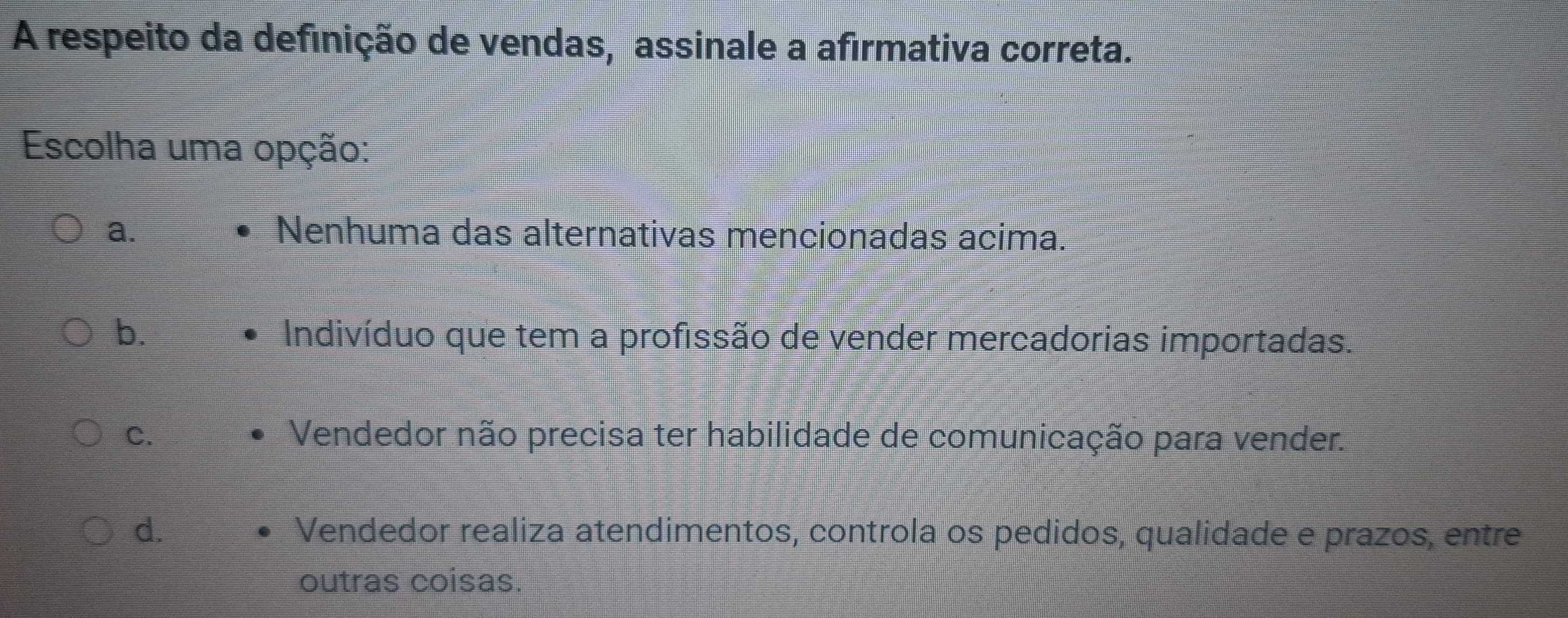 A respeito da definição de vendas, assinale a afirmativa correta.
Escolha uma opção:
a. Nenhuma das alternativas mencionadas acima.
b.
Indivíduo que tem a profissão de vender mercadorias importadas.
C. Vendedor não precisa ter habilidade de comunicação para vender.
d. Vendedor realiza atendimentos, controla os pedidos, qualidade e prazos, entre
outras coisas.