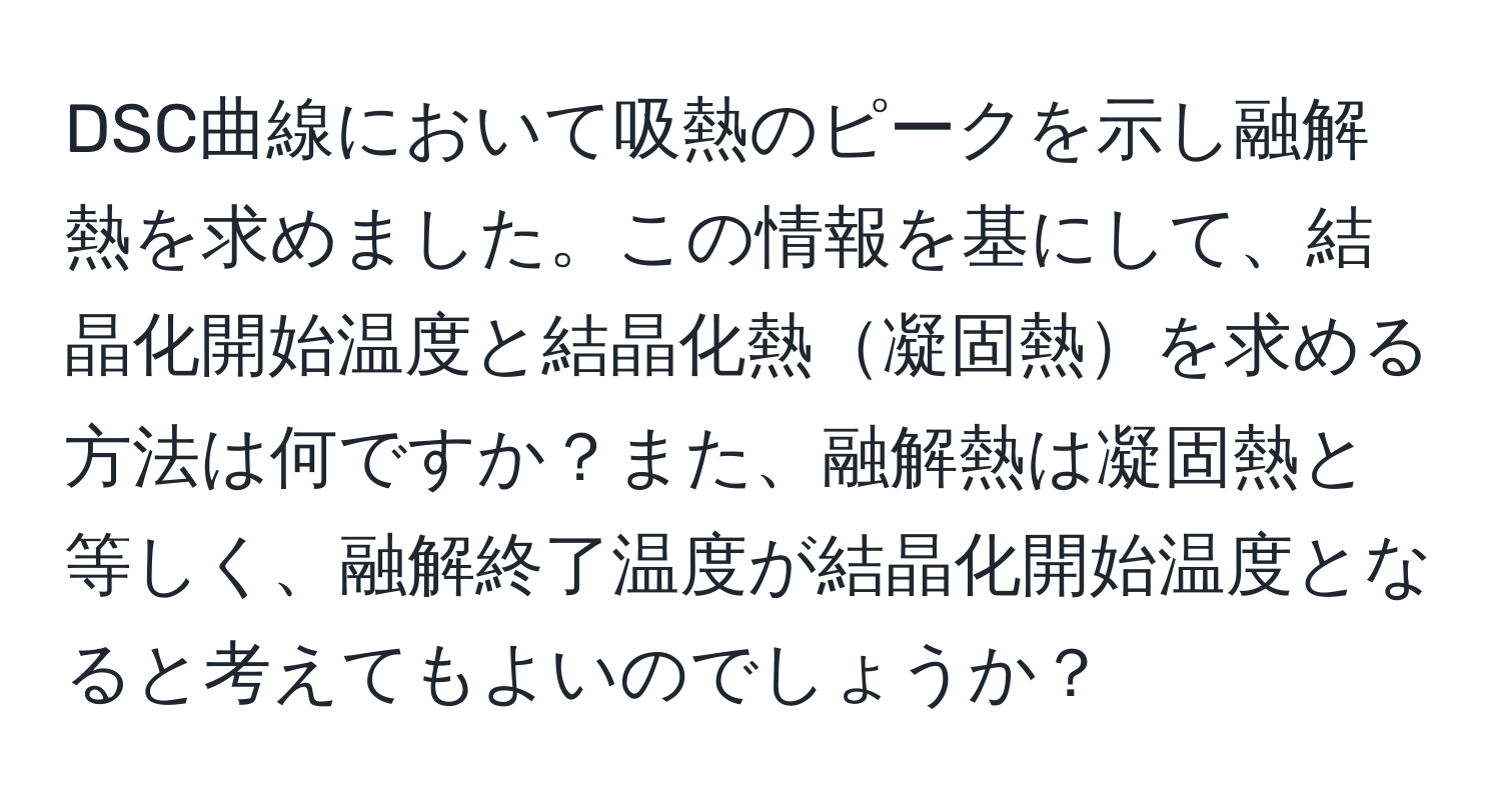 DSC曲線において吸熱のピークを示し融解熱を求めました。この情報を基にして、結晶化開始温度と結晶化熱凝固熱を求める方法は何ですか？また、融解熱は凝固熱と等しく、融解終了温度が結晶化開始温度となると考えてもよいのでしょうか？