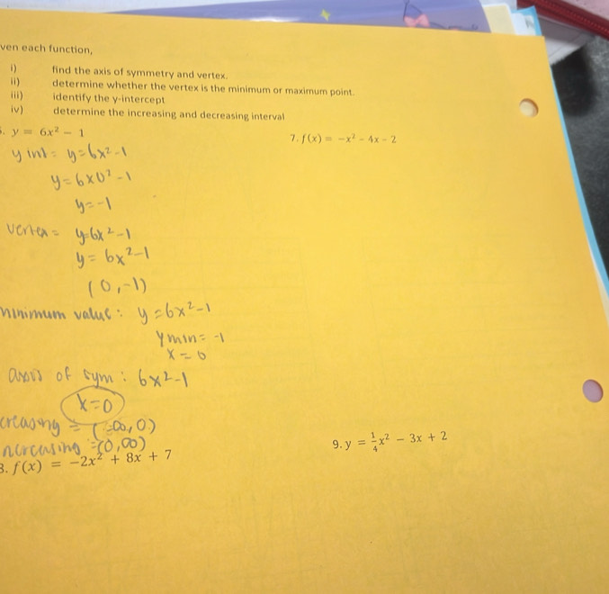 ven each function, 
i) find the axis of symmetry and vertex. 
i) determine whether the vertex is the minimum or maximum point. 
ii) identify the y-intercept 
iv) determine the increasing and decreasing interval
y=6x^2-1
7. f(x)=-x^2-4x-2
3. f(x)=-2x^2+8x+7 9. y= 1/4 x^2-3x+2